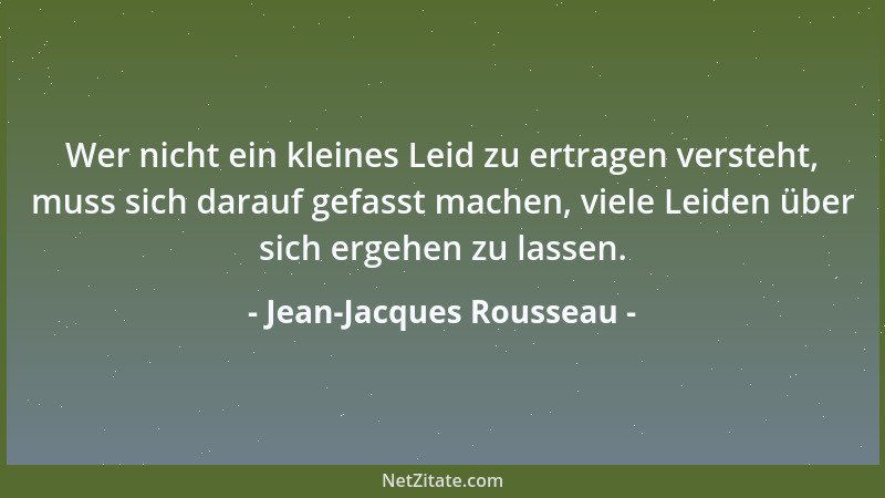 Jean-Jacques Rousseau - Wer nicht ein kleines Leid zu ertragen versteht, muss sich darauf gefasst machen, viele Leiden über...