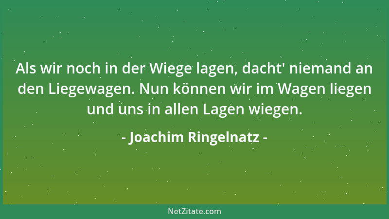 Joachim Ringelnatz - Als wir noch in der Wiege lagen, dacht ' niemand an den Liegewagen. Nun können wir im Wagen liegen und...