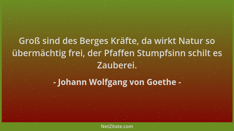 Johann Wolfgang von Goethe - Groß sind des Berges Kräfte, da wirkt Natur so übermächtig frei, der Pfaffen Stumpfsinn schilt...