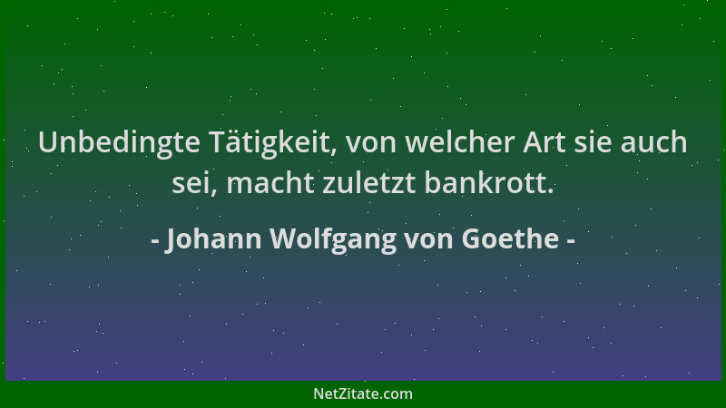 Johann Wolfgang von Goethe - Unbedingte Tätigkeit, von welcher Art sie auch sei, macht zuletzt bankrott....
