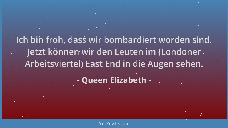Queen Elizabeth - Ich bin froh, dass wir bombardiert worden sind. Jetzt können wir den Leuten im (Londoner Arbeitsviertel)...