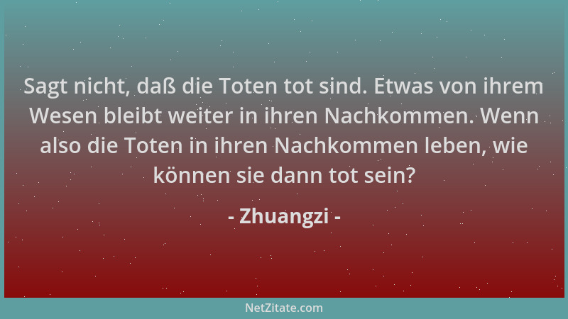Zhuangzi - Sagt nicht, daß die Toten tot sind. Etwas von ihrem Wesen bleibt weiter in ihren Nachkommen. Wenn also die Toten...