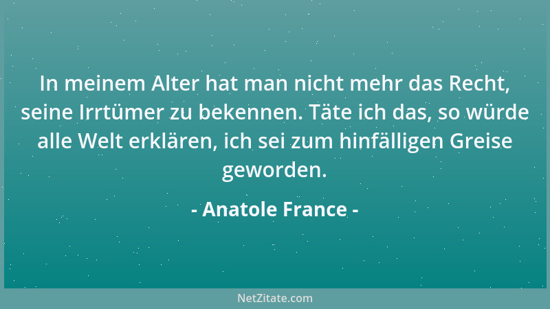 Anatole France - In meinem Alter hat man nicht mehr das Recht, seine Irrtümer zu bekennen. Täte ich das, so würde alle Welt...