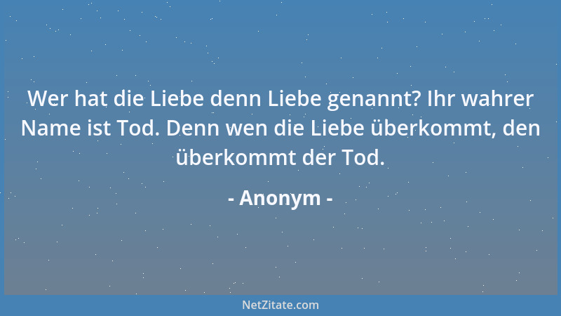 Anonym - Wer hat die Liebe denn Liebe genannt? Ihr wahrer Name ist Tod. Denn wen die Liebe überkommt, den überkommt der Tod...