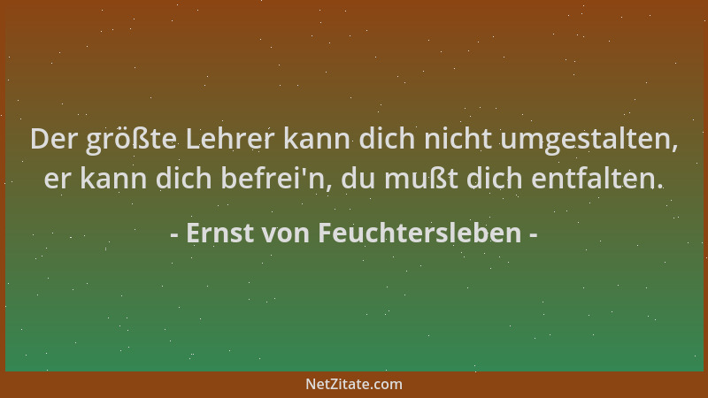 Ernst von Feuchtersleben - Der größte Lehrer kann dich nicht umgestalten, er kann dich befrei 'n, du mußt dich entfalten....