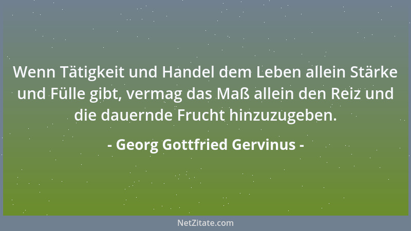 Georg Gottfried Gervinus - Wenn Tätigkeit und Handel dem Leben allein Stärke und Fülle gibt, vermag das Maß allein den Reiz...