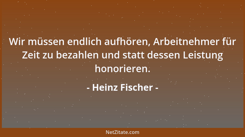 Heinz Fischer - Wir müssen endlich aufhören, Arbeitnehmer für Zeit zu bezahlen und statt dessen Leistung honorieren....