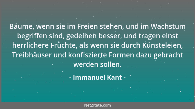 Immanuel Kant - Bäume, wenn sie im Freien stehen, und im Wachstum begriffen sind, gedeihen besser, und tragen einst herrlic...