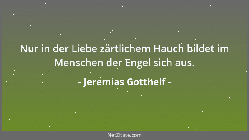 Jeremias Gotthelf - Nur in der Liebe zärtlichem Hauch bildet im Menschen der Engel sich aus....