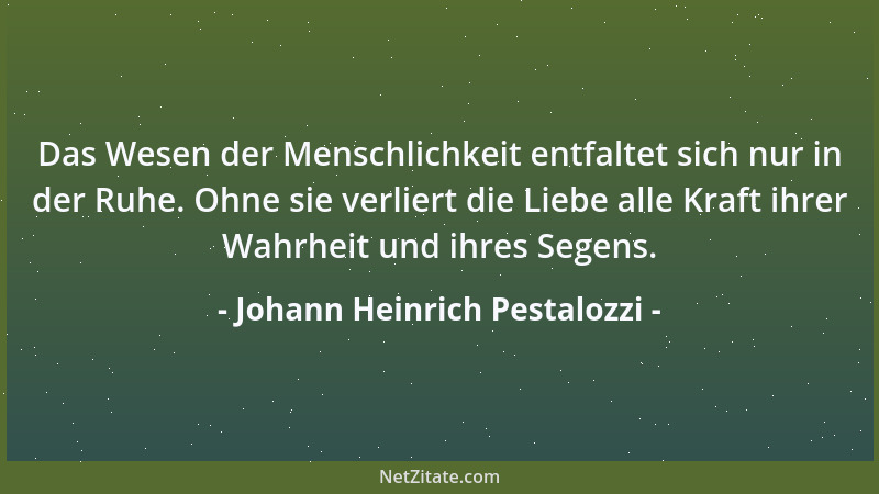 Johann Heinrich Pestalozzi - Das Wesen der Menschlichkeit entfaltet sich nur in der Ruhe. Ohne sie verliert die Liebe alle...