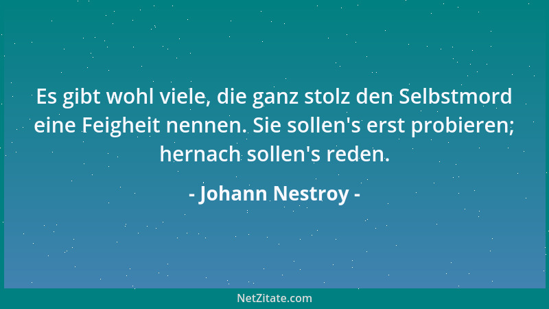Johann Nestroy - Es gibt wohl viele, die ganz stolz den Selbstmord eine Feigheit nennen. Sie sollen 's erst probieren; herna...