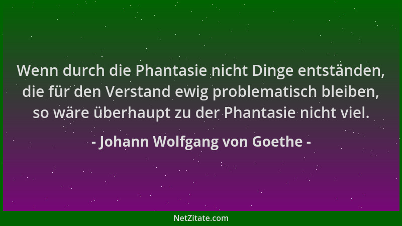 Johann Wolfgang von Goethe - Wenn durch die Phantasie nicht Dinge entständen, die für den Verstand ewig problematisch bleib...