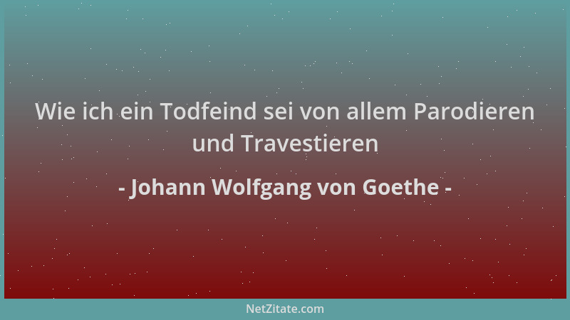 Johann Wolfgang von Goethe - Wie ich ein Todfeind sei von allem Parodieren und Travestieren...