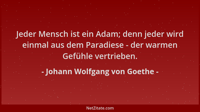 Johann Wolfgang von Goethe - Jeder Mensch ist ein Adam; denn jeder wird einmal aus dem Paradiese - der warmen Gefühle vertr...