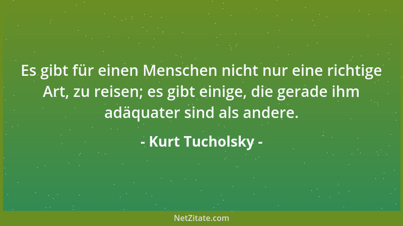 Kurt Tucholsky - Es gibt für einen Menschen nicht nur eine richtige Art, zu reisen; es gibt einige, die gerade ihm adäquate...