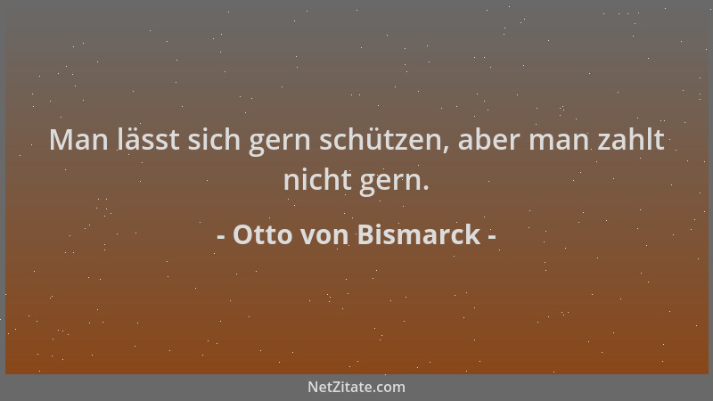 Otto von Bismarck - Man lässt sich gern schützen, aber man zahlt nicht gern....