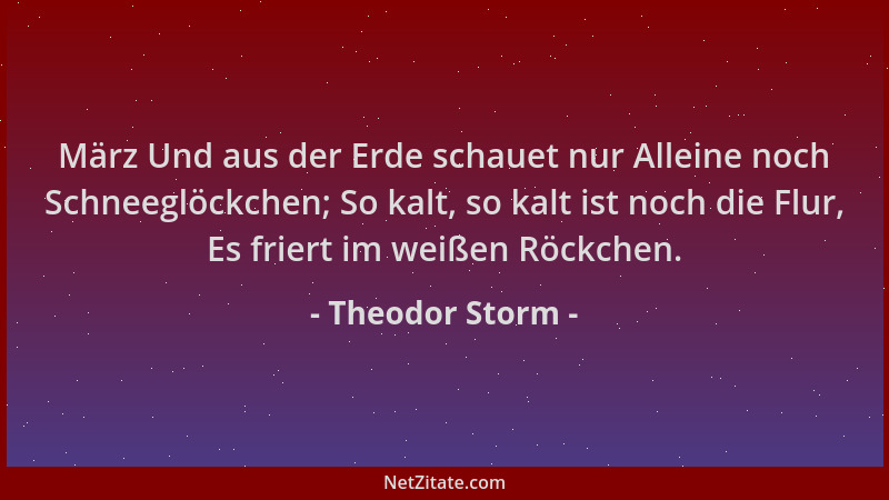 Theodor Storm - März Und aus der Erde schauet nur Alleine noch Schneeglöckchen; So kalt, so kalt ist noch die Flur, Es frie...
