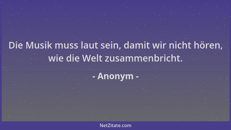 Anonym - Die Musik muss laut sein, damit wir nicht hören, wie die Welt zusammenbricht....