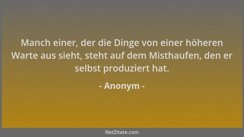 Anonym - Manch einer, der die Dinge von einer höheren Warte aus sieht, steht auf dem Misthaufen, den er selbst produziert h...