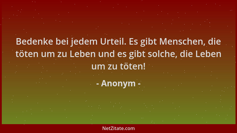 Anonym - Bedenke bei jedem Urteil. Es gibt Menschen, die töten um zu Leben und es gibt solche, die Leben um zu töten!...
