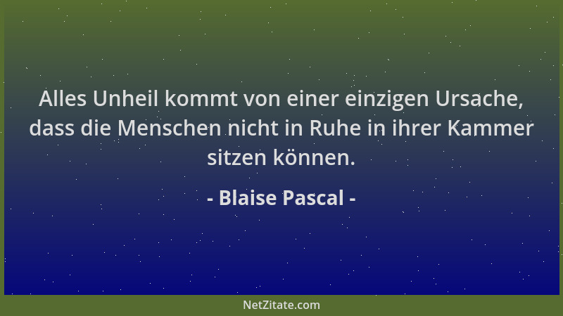 Blaise Pascal - Alles Unheil kommt von einer einzigen Ursache, dass die Menschen nicht in Ruhe in ihrer Kammer sitzen könne...