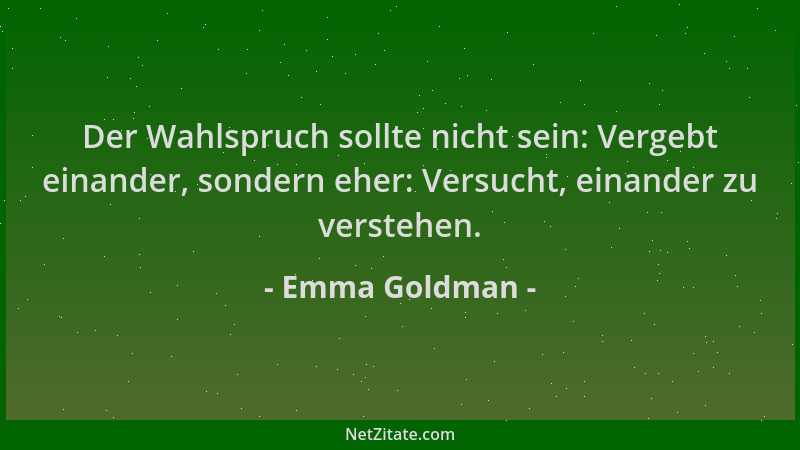 Emma Goldman - Der Wahlspruch sollte nicht sein: Vergebt einander, sondern eher: Versucht, einander zu verstehen....