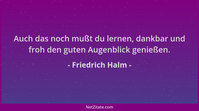 Friedrich Halm - Auch das noch mußt du lernen, dankbar und froh den guten Augenblick genießen....