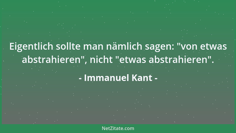 Immanuel Kant - Eigentlich sollte man nämlich sagen:  "von etwas abstrahieren ", nicht  "etwas abstrahieren "....