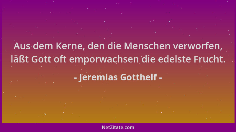 Jeremias Gotthelf - Aus dem Kerne, den die Menschen verworfen, läßt Gott oft emporwachsen die edelste Frucht....