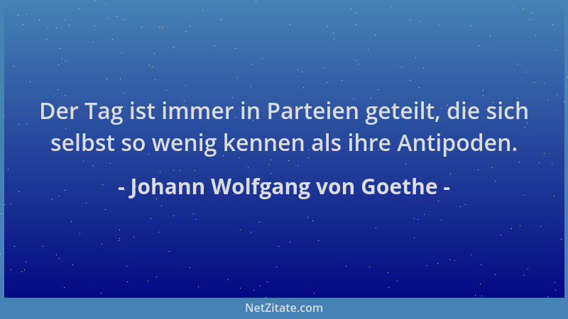 Johann Wolfgang von Goethe - Der Tag ist immer in Parteien geteilt, die sich selbst so wenig kennen als ihre Antipoden....