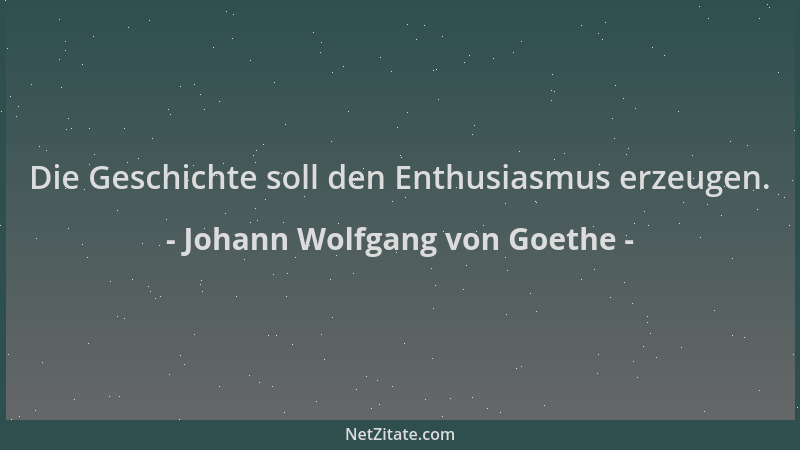 Johann Wolfgang von Goethe - Die Geschichte soll den Enthusiasmus erzeugen....