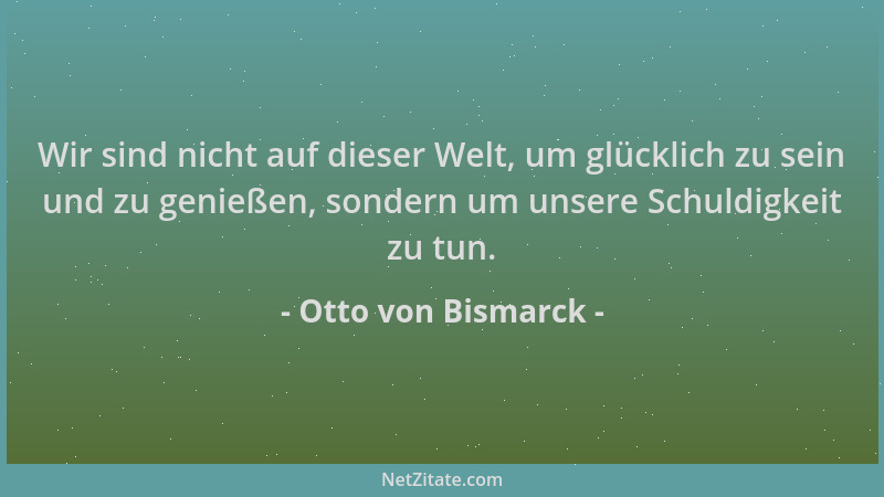Otto von Bismarck - Wir sind nicht auf dieser Welt, um glücklich zu sein und zu genießen, sondern um unsere Schuldigkeit zu...