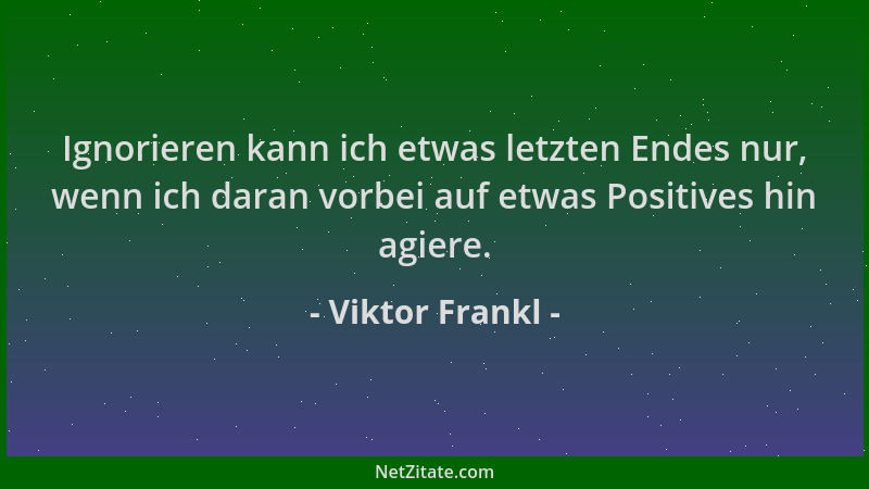 Viktor Frankl - Ignorieren kann ich etwas letzten Endes nur, wenn ich daran vorbei auf etwas Positives hin agiere....