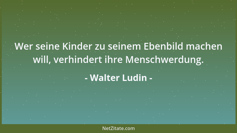 Walter Ludin - Wer seine Kinder zu seinem Ebenbild machen will, verhindert ihre Menschwerdung....