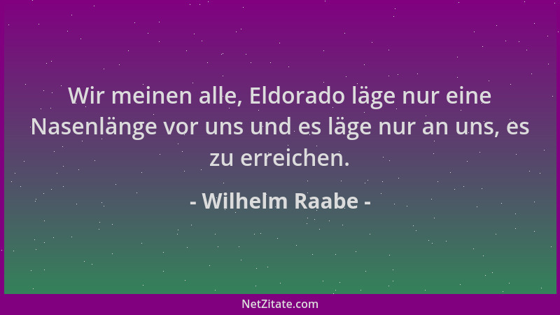 Wilhelm Raabe - Wir meinen alle, Eldorado läge nur eine Nasenlänge vor uns und es läge nur an uns, es zu erreichen....