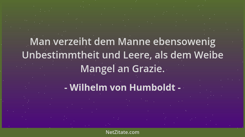 Wilhelm von Humboldt - Man verzeiht dem Manne ebensowenig Unbestimmtheit und Leere, als dem Weibe Mangel an Grazie....