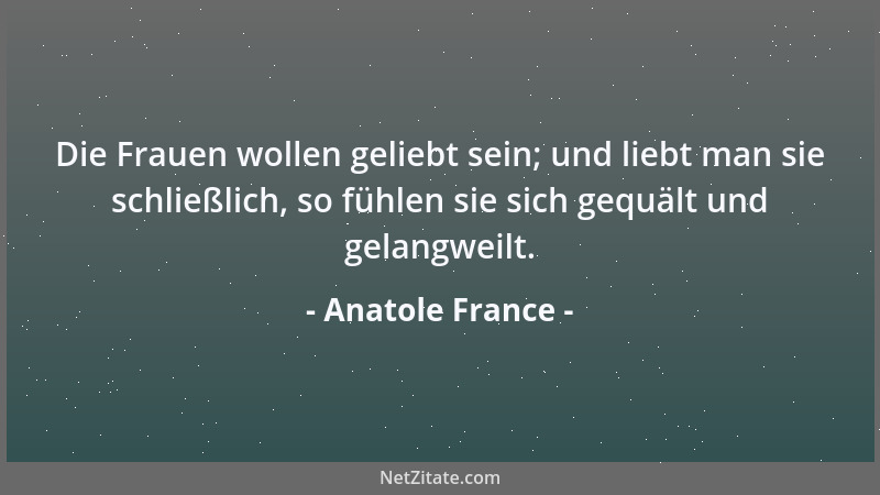 Anatole France - Die Frauen wollen geliebt sein; und liebt man sie schließlich, so fühlen sie sich gequält und gelangweilt....