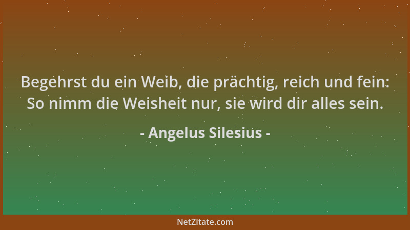 Angelus Silesius - Begehrst du ein Weib, die prächtig, reich und fein: So nimm die Weisheit nur, sie wird dir alles sein....