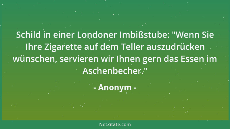 Anonym - Schild in einer Londoner Imbißstube: "Wenn Sie Ihre Zigarette auf dem Teller auszudrücken wünschen, servieren wir...