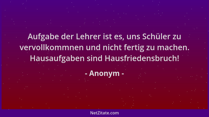 Anonym - Aufgabe der Lehrer ist es, uns Schüler zu vervollkommnen und nicht fertig zu machen. Hausaufgaben sind Hausfrieden...