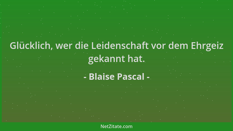 Blaise Pascal - Glücklich, wer die Leidenschaft vor dem Ehrgeiz gekannt hat....