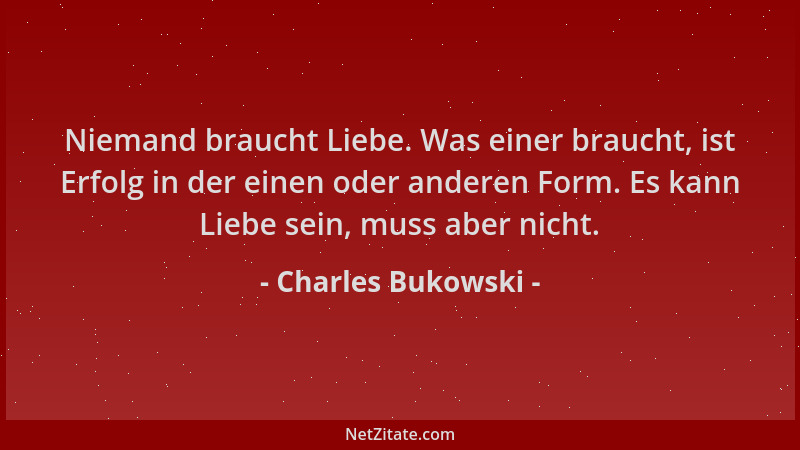 Charles Bukowski - Niemand braucht Liebe. Was einer braucht, ist Erfolg in der einen oder anderen Form. Es kann Liebe sein,...