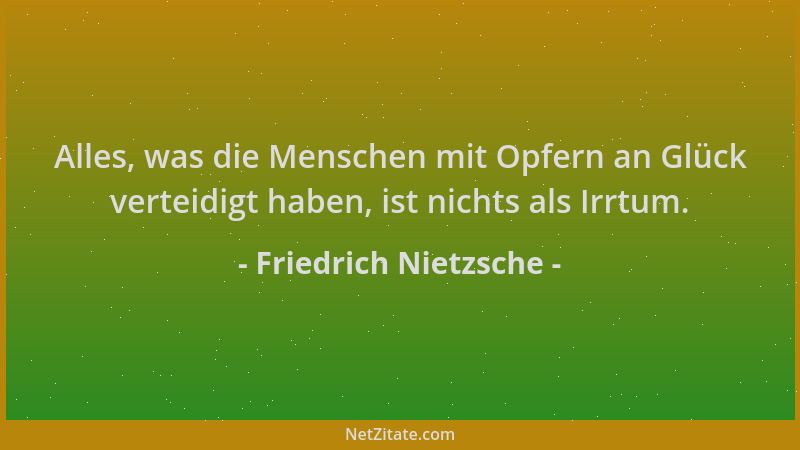 Friedrich Nietzsche - Alles, was die Menschen mit Opfern an Glück verteidigt haben, ist nichts als Irrtum....