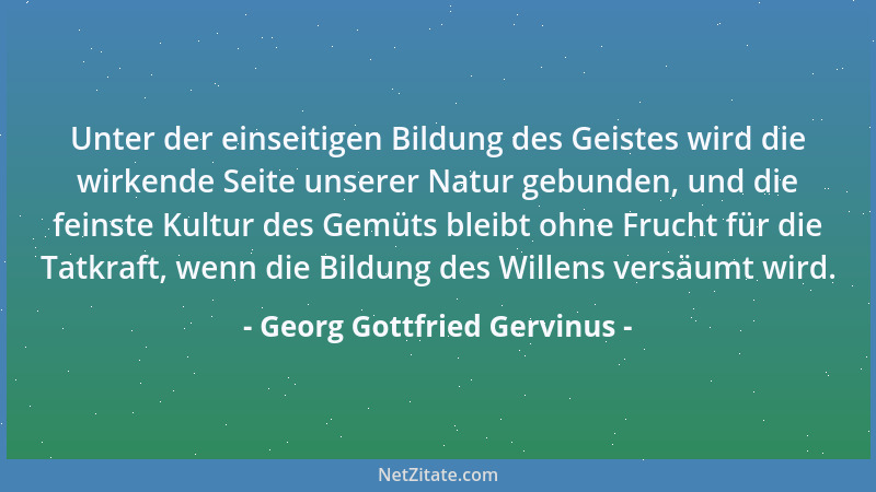 Georg Gottfried Gervinus - Unter der einseitigen Bildung des Geistes wird die wirkende Seite unserer Natur gebunden, und di...