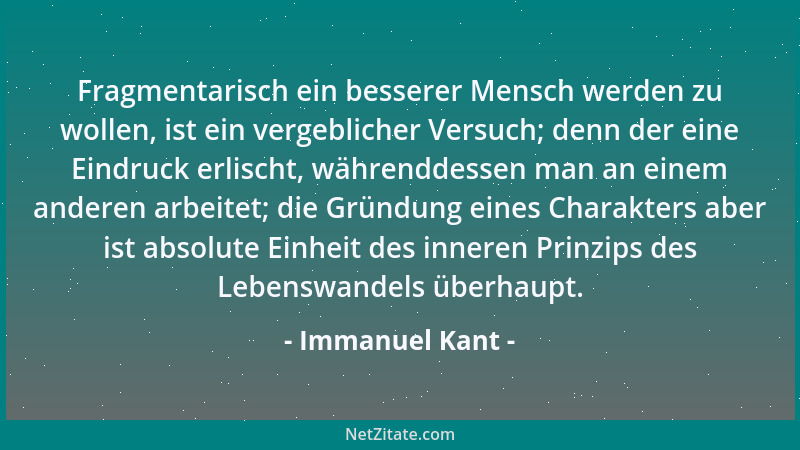 Immanuel Kant - Fragmentarisch ein besserer Mensch werden zu wollen, ist ein vergeblicher Versuch; denn der eine Eindruck e...