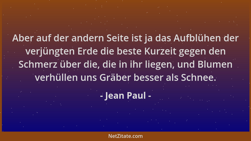 Jean Paul - Aber auf der andern Seite ist ja das Aufblühen der verjüngten Erde die beste Kurzeit gegen den Schmerz über die...