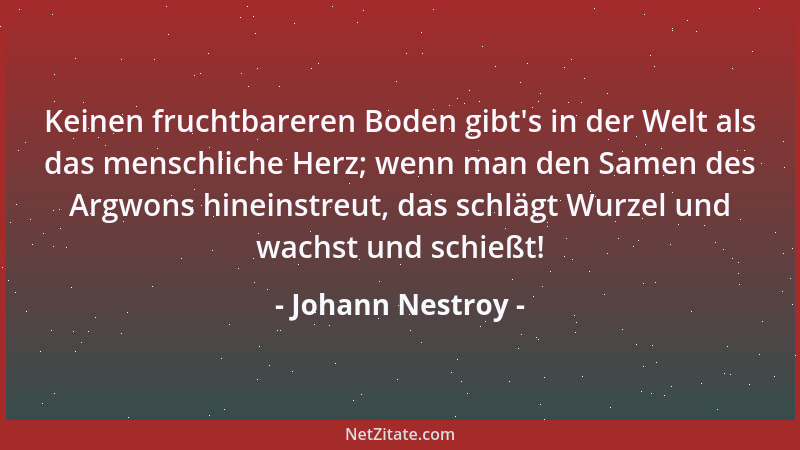 Johann Nestroy - Keinen fruchtbareren Boden gibt 's in der Welt als das menschliche Herz; wenn man den Samen des Argwons hin...