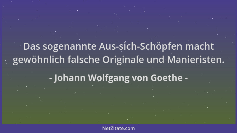 Johann Wolfgang von Goethe - Das sogenannte Aus-sich-Schöpfen macht gewöhnlich falsche Originale und Manieristen....