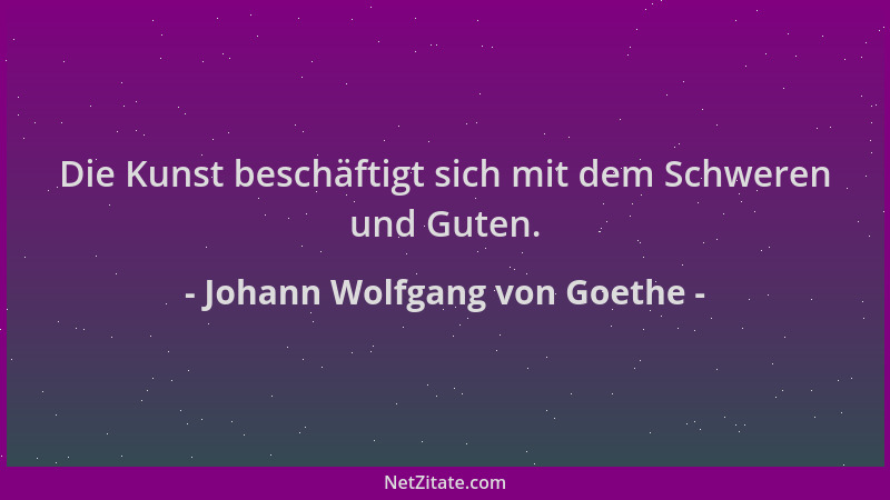 Johann Wolfgang von Goethe - Die Kunst beschäftigt sich mit dem Schweren und Guten....