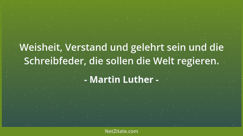Martin Luther - Weisheit, Verstand und gelehrt sein und die Schreibfeder, die sollen die Welt regieren....